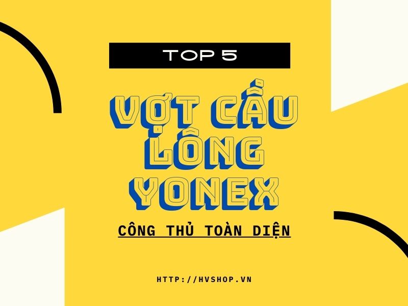 Top 5 vợt cầu lông Yonex công thủ toàn diện tốt nhất 2022