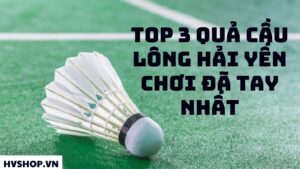 Top 3 quả cầu lông Hải Yến chơi đã tay nhất