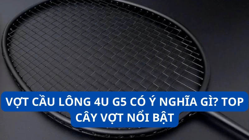 Vợt cầu lông 4u g5 có ý nghĩa gì? Top cây vợt nổi bật